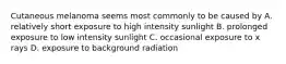 Cutaneous melanoma seems most commonly to be caused by A. relatively short exposure to high intensity sunlight B. prolonged exposure to low intensity sunlight C. occasional exposure to x rays D. exposure to background radiation