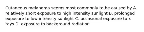 Cutaneous melanoma seems most commonly to be caused by A. relatively short exposure to high intensity sunlight B. prolonged exposure to low intensity sunlight C. occasional exposure to x rays D. exposure to background radiation