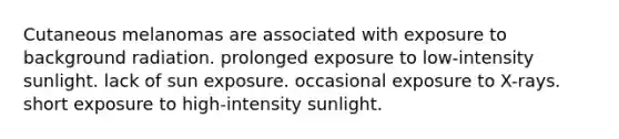 Cutaneous melanomas are associated with exposure to background radiation. prolonged exposure to low-intensity sunlight. lack of sun exposure. occasional exposure to X-rays. short exposure to high-intensity sunlight.