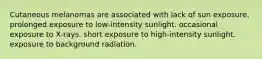 Cutaneous melanomas are associated with lack of sun exposure. prolonged exposure to low-intensity sunlight. occasional exposure to X-rays. short exposure to high-intensity sunlight. exposure to background radiation.