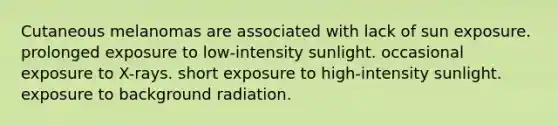 Cutaneous melanomas are associated with lack of sun exposure. prolonged exposure to low-intensity sunlight. occasional exposure to X-rays. short exposure to high-intensity sunlight. exposure to background radiation.