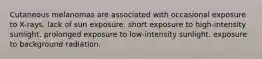 Cutaneous melanomas are associated with occasional exposure to X-rays. lack of sun exposure. short exposure to high-intensity sunlight. prolonged exposure to low-intensity sunlight. exposure to background radiation.
