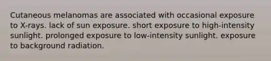 Cutaneous melanomas are associated with occasional exposure to X-rays. lack of sun exposure. short exposure to high-intensity sunlight. prolonged exposure to low-intensity sunlight. exposure to background radiation.