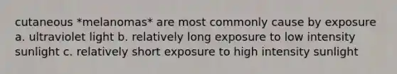 cutaneous *melanomas* are most commonly cause by exposure a. ultraviolet light b. relatively long exposure to low intensity sunlight c. relatively short exposure to high intensity sunlight