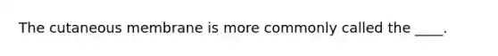 The cutaneous membrane is more commonly called the ____.