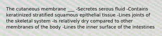 The cutaneous membrane ___ -Secretes serous fluid -Contains keratinized stratified squamous <a href='https://www.questionai.com/knowledge/k7dms5lrVY-epithelial-tissue' class='anchor-knowledge'>epithelial tissue</a> -Lines joints of the skeletal system -Is relatively dry compared to other membranes of the body -Lines the inner surface of the intestines