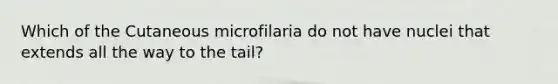 Which of the Cutaneous microfilaria do not have nuclei that extends all the way to the tail?