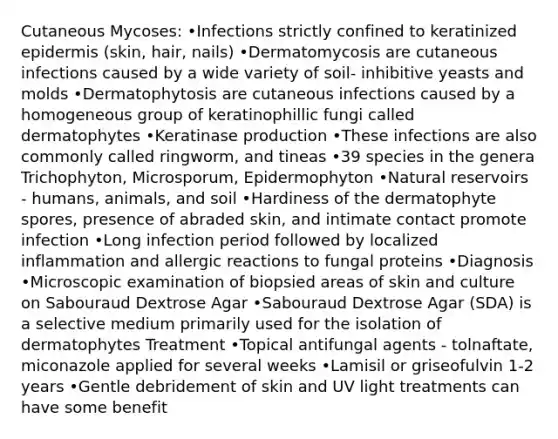 Cutaneous Mycoses: •Infections strictly confined to keratinized epidermis (skin, hair, nails) •Dermatomycosis are cutaneous infections caused by a wide variety of soil- inhibitive yeasts and molds •Dermatophytosis are cutaneous infections caused by a homogeneous group of keratinophillic fungi called dermatophytes •Keratinase production •These infections are also commonly called ringworm, and tineas •39 species in the genera Trichophyton, Microsporum, Epidermophyton •Natural reservoirs - humans, animals, and soil •Hardiness of the dermatophyte spores, presence of abraded skin, and intimate contact promote infection •Long infection period followed by localized inflammation and allergic reactions to fungal proteins •Diagnosis •Microscopic examination of biopsied areas of skin and culture on Sabouraud Dextrose Agar •Sabouraud Dextrose Agar (SDA) is a selective medium primarily used for the isolation of dermatophytes Treatment •Topical antifungal agents - tolnaftate, miconazole applied for several weeks •Lamisil or griseofulvin 1-2 years •Gentle debridement of skin and UV light treatments can have some benefit