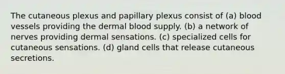 The cutaneous plexus and papillary plexus consist of (a) <a href='https://www.questionai.com/knowledge/kZJ3mNKN7P-blood-vessels' class='anchor-knowledge'>blood vessels</a> providing the dermal blood supply. (b) a network of nerves providing dermal sensations. (c) specialized cells for cutaneous sensations. (d) gland cells that release cutaneous secretions.