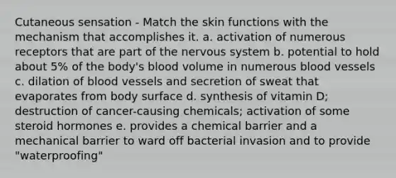 Cutaneous sensation - Match the skin functions with the mechanism that accomplishes it. a. activation of numerous receptors that are part of the nervous system b. potential to hold about 5% of the body's blood volume in numerous blood vessels c. dilation of blood vessels and secretion of sweat that evaporates from body surface d. synthesis of vitamin D; destruction of cancer-causing chemicals; activation of some steroid hormones e. provides a chemical barrier and a mechanical barrier to ward off bacterial invasion and to provide "waterproofing"