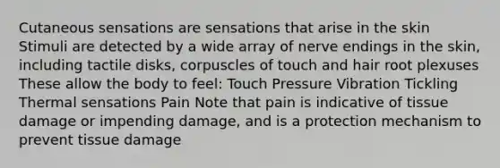 Cutaneous sensations are sensations that arise in the skin Stimuli are detected by a wide array of nerve endings in the skin, including tactile disks, corpuscles of touch and hair root plexuses These allow the body to feel: Touch Pressure Vibration Tickling Thermal sensations Pain Note that pain is indicative of tissue damage or impending damage, and is a protection mechanism to prevent tissue damage