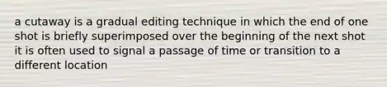 a cutaway is a gradual editing technique in which the end of one shot is briefly superimposed over the beginning of the next shot it is often used to signal a passage of time or transition to a different location