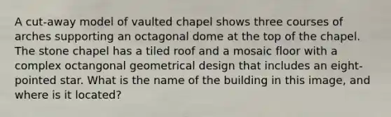 A cut-away model of vaulted chapel shows three courses of arches supporting an octagonal dome at the top of the chapel. The stone chapel has a tiled roof and a mosaic floor with a complex octangonal geometrical design that includes an eight-pointed star. What is the name of the building in this image, and where is it located?