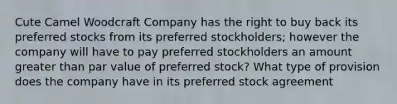 Cute Camel Woodcraft Company has the right to buy back its preferred stocks from its preferred stockholders; however the company will have to pay preferred stockholders an amount greater than par value of preferred stock? What type of provision does the company have in its preferred stock agreement