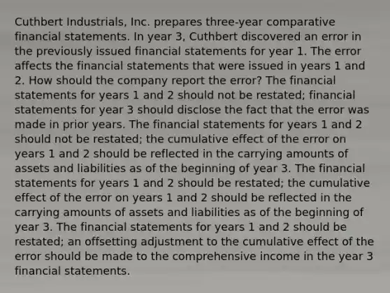 Cuthbert Industrials, Inc. prepares three-year comparative financial statements. In year 3, Cuthbert discovered an error in the previously issued financial statements for year 1. The error affects the financial statements that were issued in years 1 and 2. How should the company report the error? The financial statements for years 1 and 2 should not be restated; financial statements for year 3 should disclose the fact that the error was made in prior years. The financial statements for years 1 and 2 should not be restated; the cumulative effect of the error on years 1 and 2 should be reflected in the carrying amounts of assets and liabilities as of the beginning of year 3. The financial statements for years 1 and 2 should be restated; the cumulative effect of the error on years 1 and 2 should be reflected in the carrying amounts of assets and liabilities as of the beginning of year 3. The financial statements for years 1 and 2 should be restated; an offsetting adjustment to the cumulative effect of the error should be made to the comprehensive income in the year 3 financial statements.