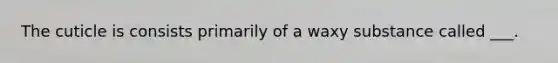 The cuticle is consists primarily of a waxy substance called ___.