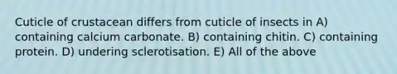 Cuticle of crustacean differs from cuticle of insects in A) containing calcium carbonate. B) containing chitin. C) containing protein. D) undering sclerotisation. E) All of the above