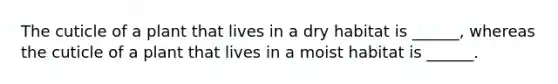 The cuticle of a plant that lives in a dry habitat is ______, whereas the cuticle of a plant that lives in a moist habitat is ______.