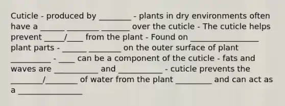 Cuticle - produced by ________ - plants in dry environments often have a ______ ________ _______ over the cuticle - The cuticle helps prevent _____/____ from the plant - Found on _________________ plant parts - ______ ________ on the outer surface of plant __________ - ____ can be a component of the cuticle - fats and waves are ___________ and ___________ - cuticle prevents the ________/________ of water from the plant _________ and can act as a ________________