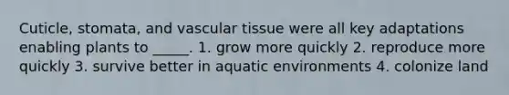 Cuticle, stomata, and <a href='https://www.questionai.com/knowledge/k1HVFq17mo-vascular-tissue' class='anchor-knowledge'>vascular tissue</a> were all key adaptations enabling plants to _____. 1. grow more quickly 2. reproduce more quickly 3. survive better in aquatic environments 4. colonize land