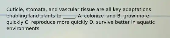 Cuticle, stomata, and <a href='https://www.questionai.com/knowledge/k1HVFq17mo-vascular-tissue' class='anchor-knowledge'>vascular tissue</a> are all key adaptations enabling land plants to _____. A. colonize land B. grow more quickly C. reproduce more quickly D. survive better in aquatic environments