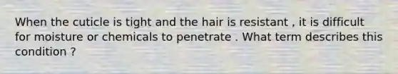 When the cuticle is tight and the hair is resistant , it is difficult for moisture or chemicals to penetrate . What term describes this condition ?