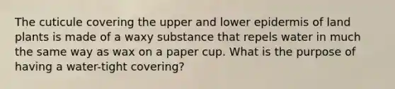 The cuticule covering the upper and lower epidermis of land plants is made of a waxy substance that repels water in much the same way as wax on a paper cup. What is the purpose of having a water-tight covering?