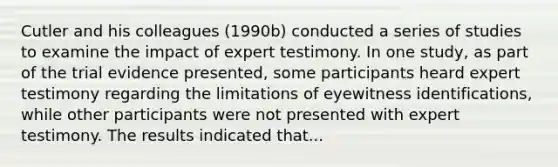 Cutler and his colleagues (1990b) conducted a series of studies to examine the impact of expert testimony. In one study, as part of the trial evidence presented, some participants heard expert testimony regarding the limitations of eyewitness identifications, while other participants were not presented with expert testimony. The results indicated that...