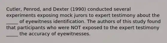 Cutler, Penrod, and Dexter (1990) conducted several experiments exposing mock jurors to expert testimony about the _____ of eyewitness identification. The authors of this study found that participants who were NOT exposed to the expert testimony _____ the accuracy of eyewitnesses.