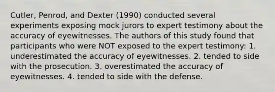 Cutler, Penrod, and Dexter (1990) conducted several experiments exposing mock jurors to expert testimony about the accuracy of eyewitnesses. The authors of this study found that participants who were NOT exposed to the expert testimony: 1. underestimated the accuracy of eyewitnesses. 2. tended to side with the prosecution. 3. overestimated the accuracy of eyewitnesses. 4. tended to side with the defense.