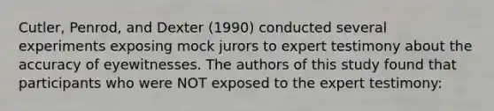 Cutler, Penrod, and Dexter (1990) conducted several experiments exposing mock jurors to expert testimony about the accuracy of eyewitnesses. The authors of this study found that participants who were NOT exposed to the expert testimony: