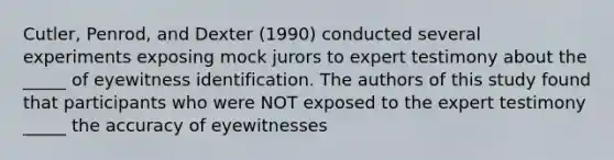 Cutler, Penrod, and Dexter (1990) conducted several experiments exposing mock jurors to expert testimony about the _____ of eyewitness identification. The authors of this study found that participants who were NOT exposed to the expert testimony _____ the accuracy of eyewitnesses