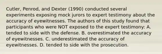 Cutler, Penrod, and Dexter (1990) conducted several experiments exposing mock jurors to expert testimony about the accuracy of eyewitnesses. The authors of this study found that participants who were NOT exposed to the expert testimony: A. tended to side with the defense. B. overestimated the accuracy of eyewitnesses. C. underestimated the accuracy of eyewitnesses. D. tended to side with the prosecution.