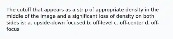 The cutoff that appears as a strip of appropriate density in the middle of the image and a significant loss of density on both sides is: a. upside-down focused b. off-level c. off-center d. off-focus