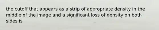 the cutoff that appears as a strip of appropriate density in the middle of the image and a significant loss of density on both sides is