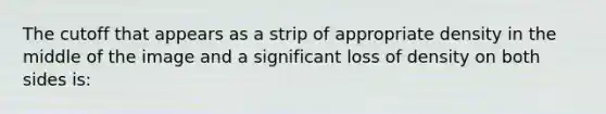 The cutoff that appears as a strip of appropriate density in the middle of the image and a significant loss of density on both sides is: