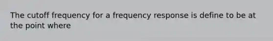 The cutoff frequency for a frequency response is define to be at the point where