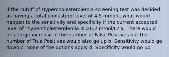 If the cutoff of Hypercholesterolemia screening test was decided as having a total cholesterol level of 4.5 mmol/L what would happen to the sensitivity and specificity if the current accepted level of "hypercholesterolemia is >6.2 mmol/L? a. There would be a large increase in the number of False Positives but the number of True Positives would also go up b. Sensitivity would go down c. None of the options apply d. Specificity would go up