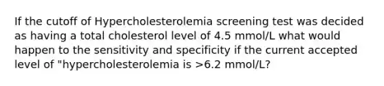 If the cutoff of Hypercholesterolemia screening test was decided as having a total cholesterol level of 4.5 mmol/L what would happen to the sensitivity and specificity if the current accepted level of "hypercholesterolemia is >6.2 mmol/L?