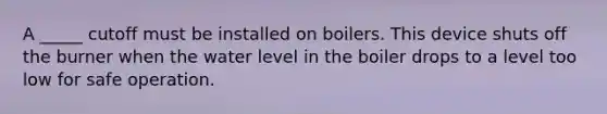 A _____ cutoff must be installed on boilers. This device shuts off the burner when the water level in the boiler drops to a level too low for safe operation.