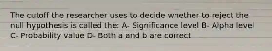 The cutoff the researcher uses to decide whether to reject the null hypothesis is called the: A- Significance level B- Alpha level C- Probability value D- Both a and b are correct