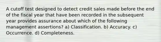 A cutoff test designed to detect credit sales made before the end of the fiscal year that have been recorded in the subsequent year provides assurance about which of the following management assertions? a) Classification. b) Accuracy. c) Occurrence. d) Completeness.