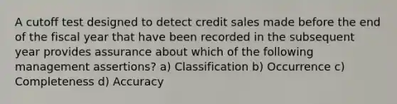 A cutoff test designed to detect credit sales made before the end of the fiscal year that have been recorded in the subsequent year provides assurance about which of the following management assertions? a) Classification b) Occurrence c) Completeness d) Accuracy