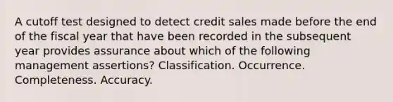 A cutoff test designed to detect credit sales made before the end of the fiscal year that have been recorded in the subsequent year provides assurance about which of the following management assertions? Classification. Occurrence. Completeness. Accuracy.