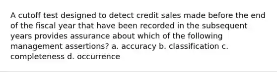 A cutoff test designed to detect credit sales made before the end of the fiscal year that have been recorded in the subsequent years provides assurance about which of the following management assertions? a. accuracy b. classification c. completeness d. occurrence