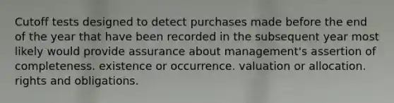 Cutoff tests designed to detect purchases made before the end of the year that have been recorded in the subsequent year most likely would provide assurance about management's assertion of completeness. existence or occurrence. valuation or allocation. rights and obligations.