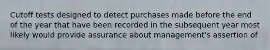 Cutoff tests designed to detect purchases made before the end of the year that have been recorded in the subsequent year most likely would provide assurance about management's assertion of