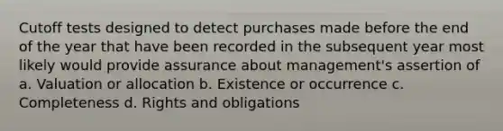 Cutoff tests designed to detect purchases made before the end of the year that have been recorded in the subsequent year most likely would provide assurance about management's assertion of a. Valuation or allocation b. Existence or occurrence c. Completeness d. Rights and obligations