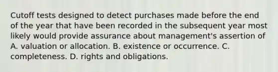 Cutoff tests designed to detect purchases made before the end of the year that have been recorded in the subsequent year most likely would provide assurance about management's assertion of A. valuation or allocation. B. existence or occurrence. C. completeness. D. rights and obligations.