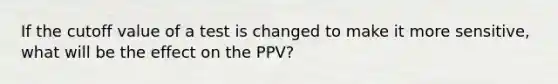 If the cutoff value of a test is changed to make it more sensitive, what will be the effect on the PPV?